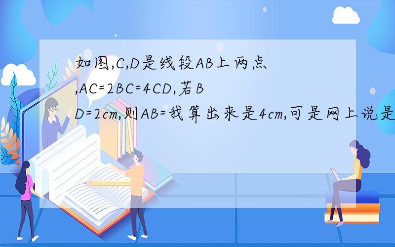 如图,C,D是线段AB上两点,AC=2BC=4CD,若BD=2cm,则AB=我算出来是4cm,可是网上说是12cm,我感觉两种算法好像都没错的说因为等级太低不能传图,大致点的顺序是A,D,C,B具体关系如上.