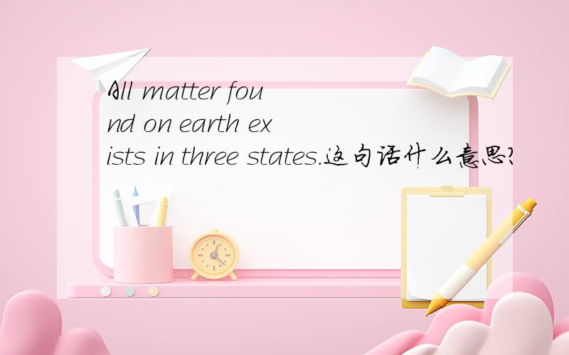 All matter found on earth exists in three states.这句话什么意思?