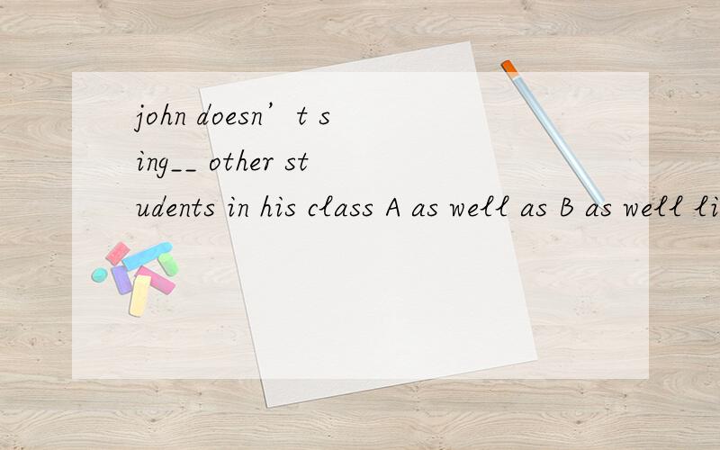 john doesn’t sing__ other students in his class A as well as B as well like C as good asDas well so请并且告诉我选择的原因,并且把整个句子再翻译一下.