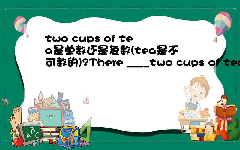 two cups of tea是单数还是复数(tea是不可数的)?There ____two cups of tea on the table 