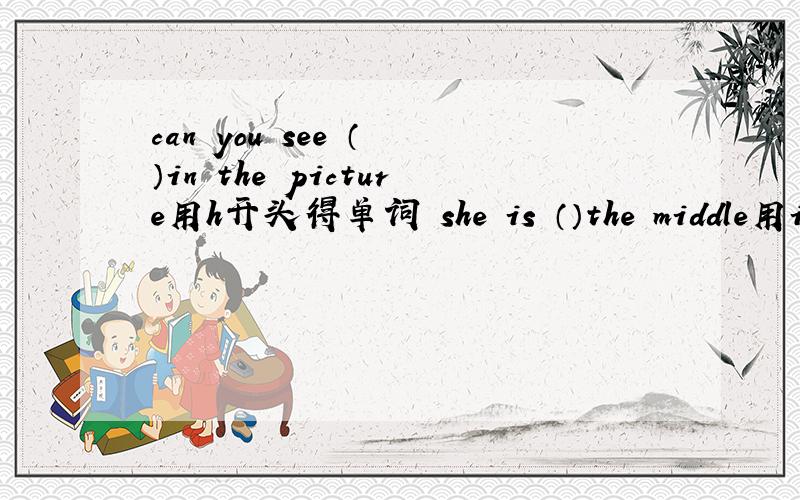 can you see （ ）in the picture用h开头得单词 she is （）the middle用i开头得单词