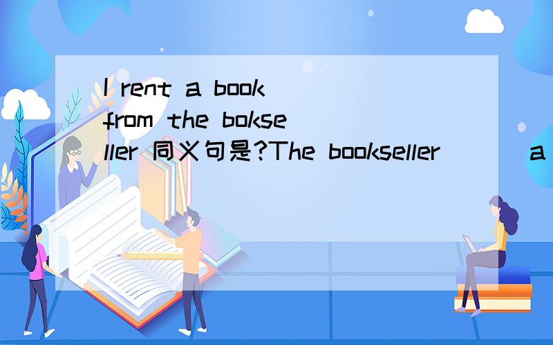 I rent a book from the bokseller 同义句是?The bookseller___ a book___ me应该是bookseller