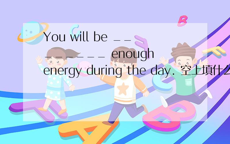 You will be ________ enough energy during the day. 空上填什么