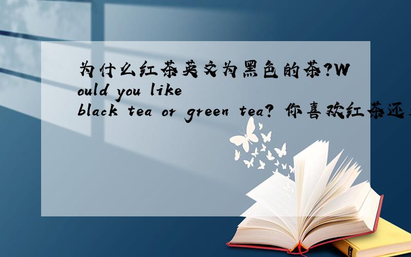 为什么红茶英文为黑色的茶?Would you like black tea or green tea? 你喜欢红茶还是绿茶?希望大家都来看看 sdvcxz 回答的http://zhidao.baidu.com/question/103587264.html 这个网页的答案，一起长知识，并且别只会
