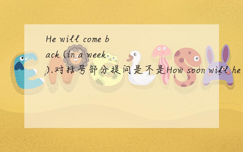 He will come back (in a week).对括号部分提问是不是How soon will he come back?
