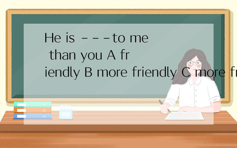 He is ---to me than you A friendly B more friendly C more friendier D much friendier快 现在要