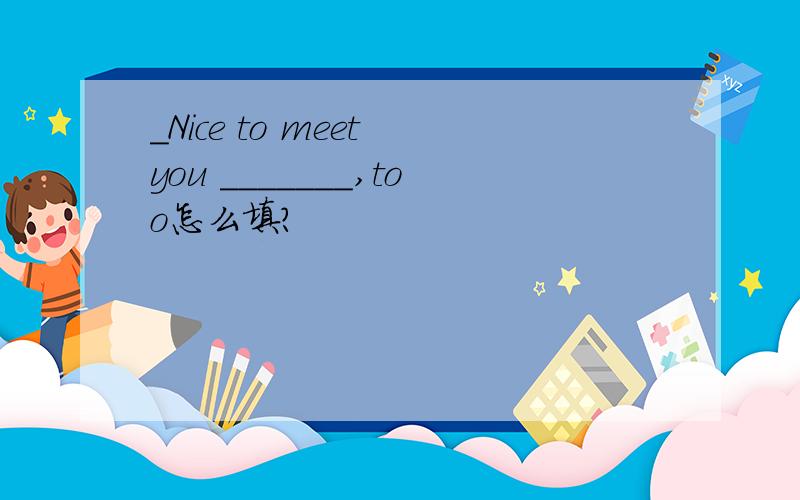 ＿Nice to meet you ＿＿＿＿＿＿＿,too怎么填?