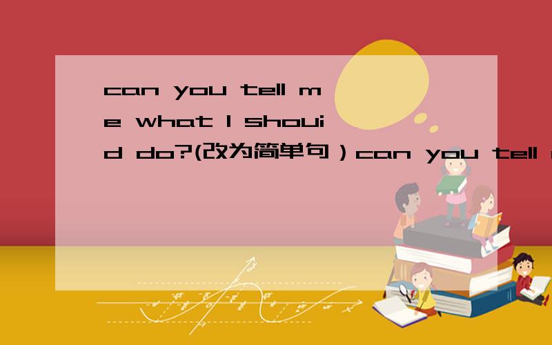 can you tell me what I shouid do?(改为简单句）can you tell me ____ _____ _____?