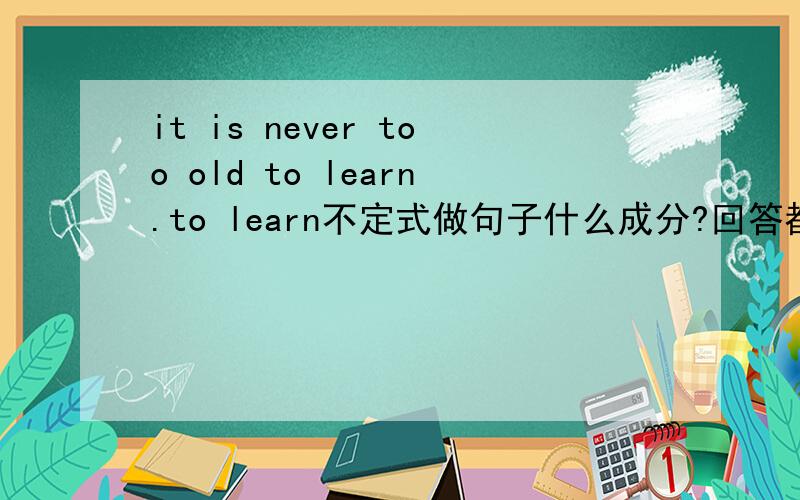 it is never too old to learn.to learn不定式做句子什么成分?回答都说是结果状语，为什么在这句话中不是主语？