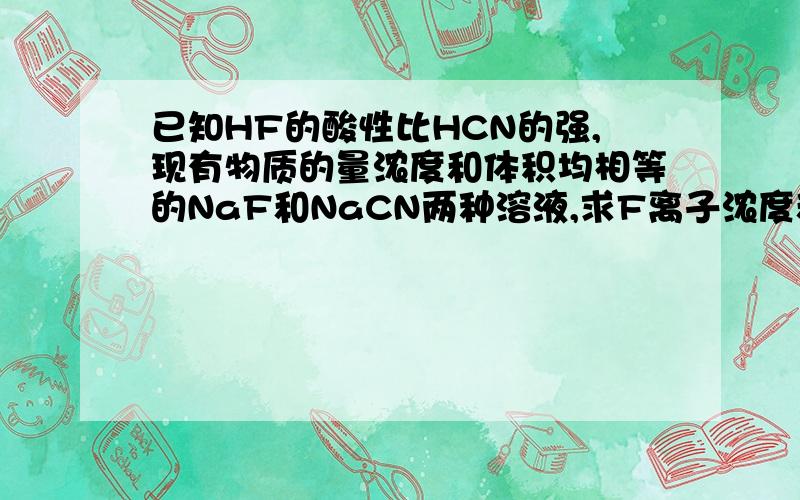 已知HF的酸性比HCN的强,现有物质的量浓度和体积均相等的NaF和NaCN两种溶液,求F离子浓度和CN离子浓度的大小关系本人以为：因NaF的碱性较弱,所以F离子水解程度较小,所以F离子浓度大于CN离子