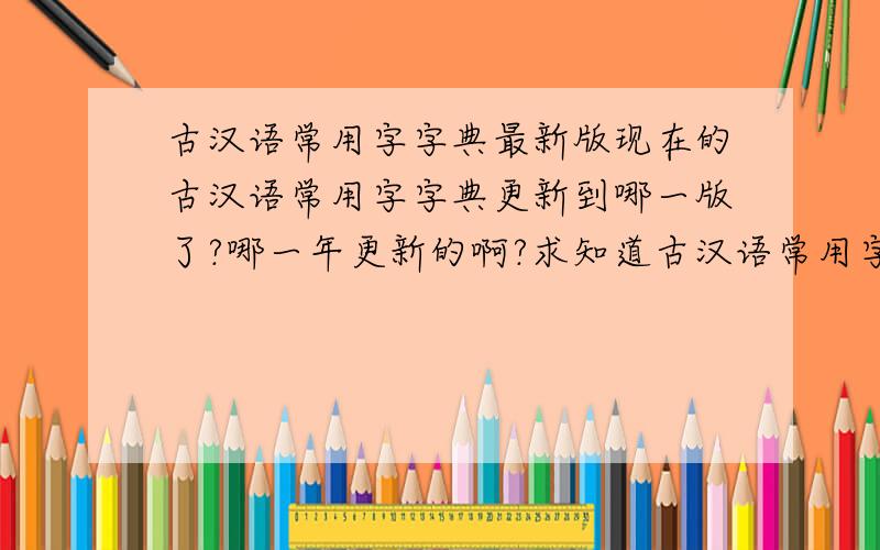 古汉语常用字字典最新版现在的古汉语常用字字典更新到哪一版了?哪一年更新的啊?求知道古汉语常用字字典的版本!