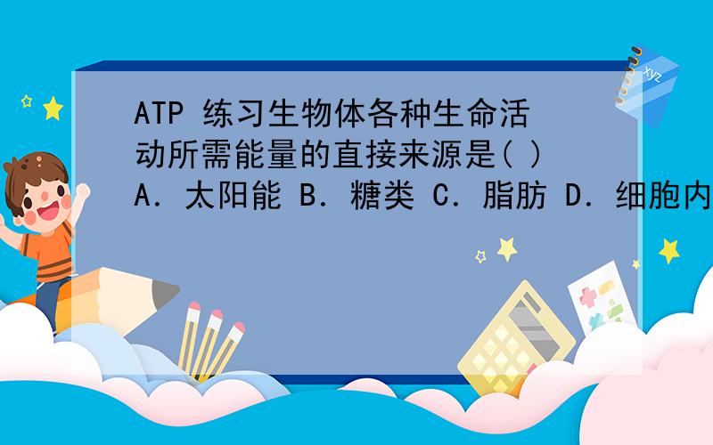 ATP 练习生物体各种生命活动所需能量的直接来源是( )A．太阳能 B．糖类 C．脂肪 D．细胞内的ATP