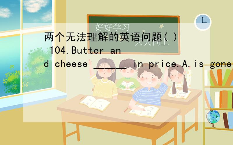 两个无法理解的英语问题( ) 104.Butter and cheese ______ in price.A.is gone up B.have gone up C.are gone up D.has gone up解析：选D.此题容易排除A,B.因为它们是错误结构,Butter and cheese是一种物质而非两种物质.这