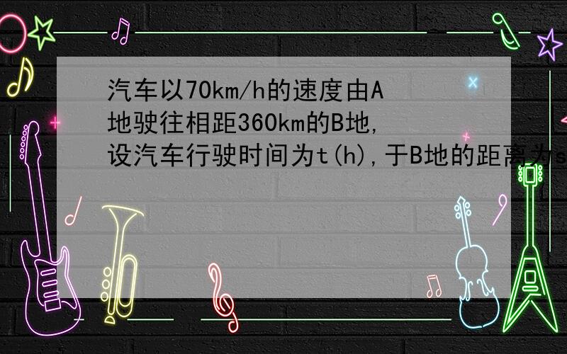 汽车以70km/h的速度由A地驶往相距360km的B地,设汽车行驶时间为t(h),于B地的距离为s(km).(1)写出s关于t汽车以70km/h的速度由A地驶往相距360km的B地,设汽车行驶时间为t(h),于B地的距离为s(km).(1)写出s关