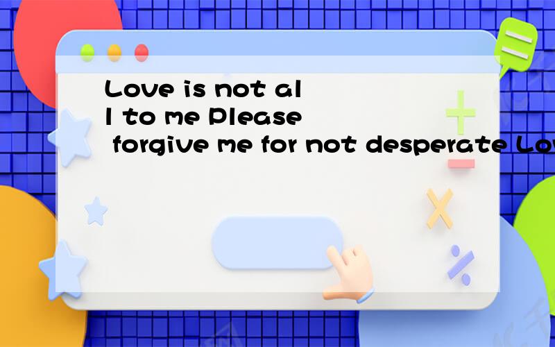 Love is not all to me Please forgive me for not desperate Love is not all to me