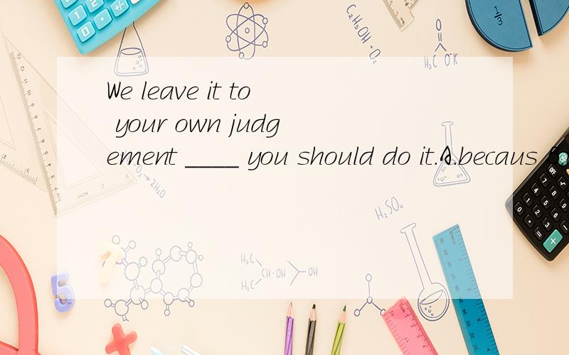 We leave it to your own judgement ____ you should do it.A.becaus B.that C.whether D.what请问选哪个?为什么?另外，有没有形式宾语代替whether引导的从句？