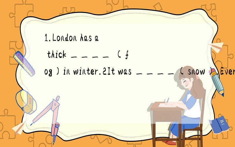 1.London has a thick ____ (fog)in winter.2It was ____(snow).Everywhere was ____(snow).