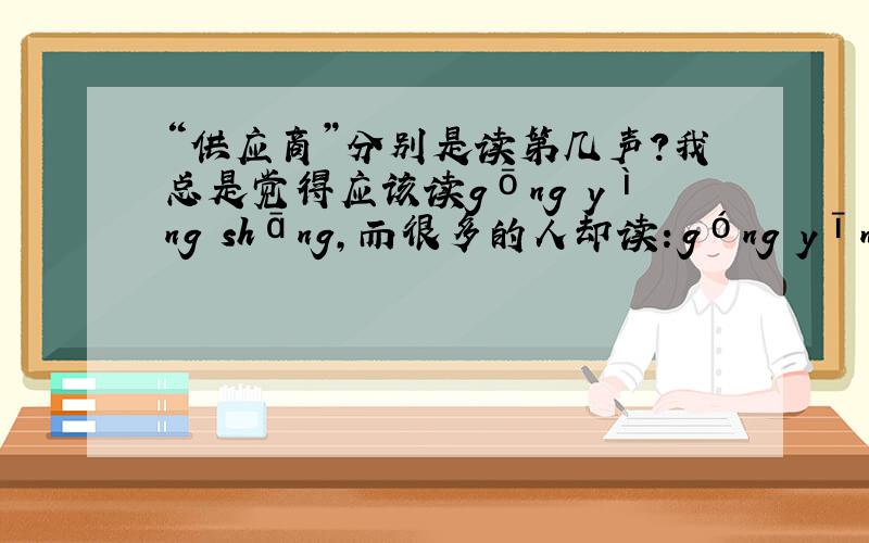 “供应商”分别是读第几声?我总是觉得应该读gōng yìng shāng,而很多的人却读：góng yīng shāng,请问究竟应该如何读?
