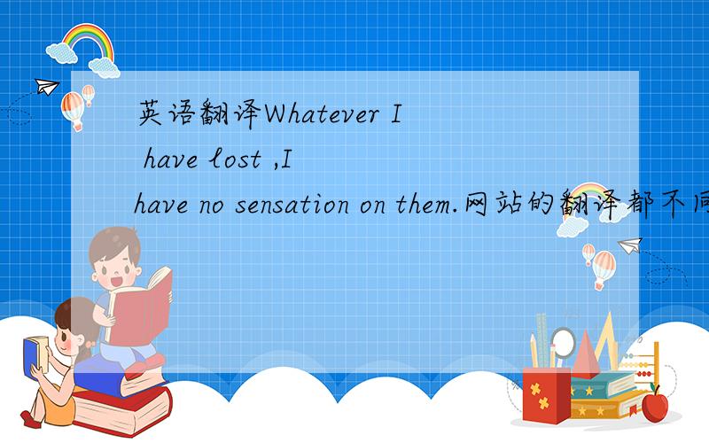 英语翻译Whatever I have lost ,I have no sensation on them.网站的翻译都不同、翻译出的意思也不明白