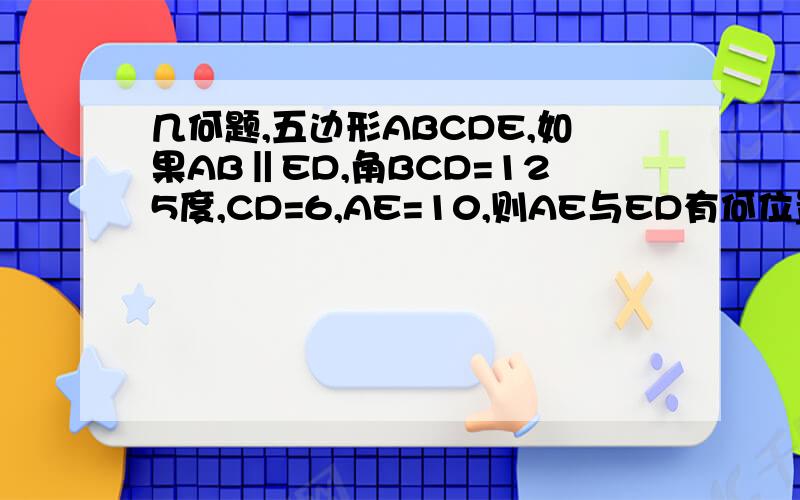 几何题,五边形ABCDE,如果AB‖ED,角BCD=125度,CD=6,AE=10,则AE与ED有何位置关系?并写出证明过程.