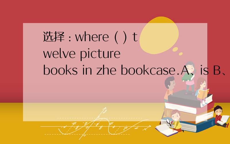 选择：where ( ) twelve picture books in zhe bookcase.A、is B、are