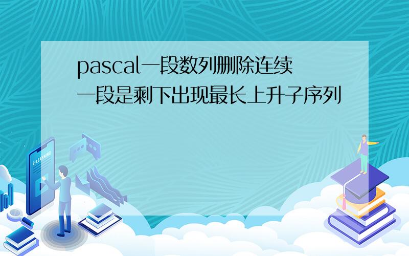 pascal一段数列删除连续一段是剩下出现最长上升子序列