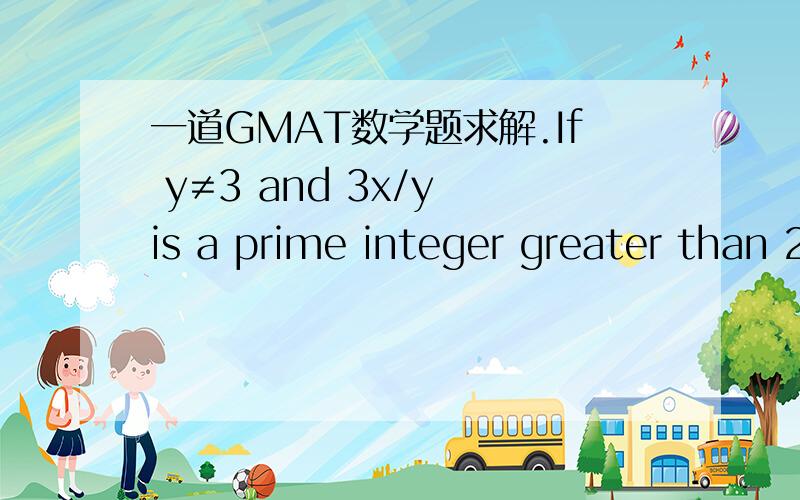 一道GMAT数学题求解.If y≠3 and 3x/y is a prime integer greater than 2,which of the following must be true?1.x=y2.y=13.x and y are prime integers.A NoneB 1 onlyC 2 onlyD 3 onlyE 1 and 3答案给出的是A，我觉得选B，请问条件1有什