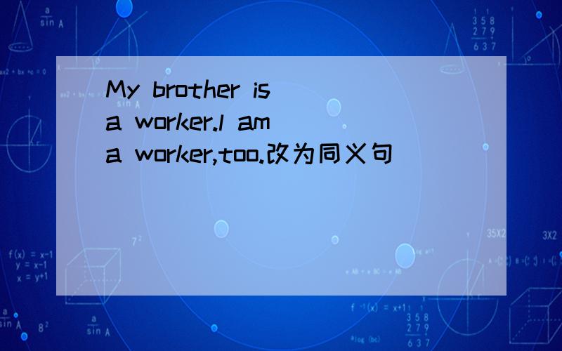 My brother is a worker.l am a worker,too.改为同义句