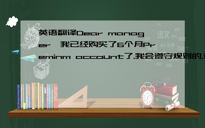 英语翻译Dear manager,我已经购买了6个月Preminm account了.我会遵守规则的.请帮我开通账号.