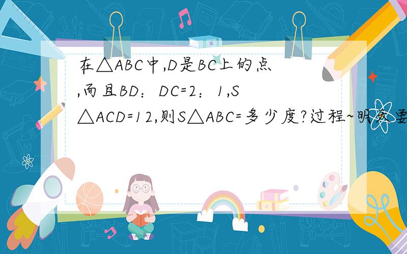 在△ABC中,D是BC上的点,而且BD：DC=2：1,S△ACD=12,则S△ABC=多少度?过程~明天要检查呀!好心人帮帮忙吧~~~~~~~~~~