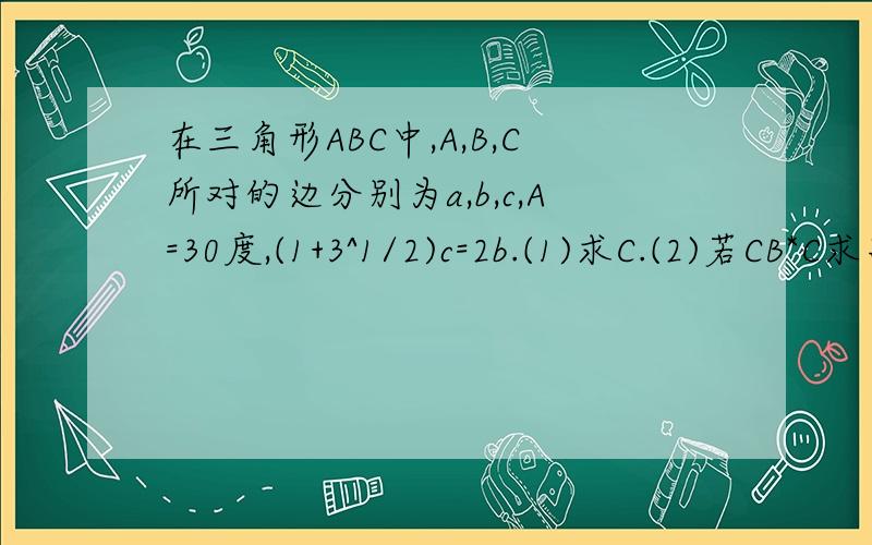在三角形ABC中,A,B,C所对的边分别为a,b,c,A=30度,(1+3^1/2)c=2b.(1)求C.(2)若CB*C求高人啊在三角形ABC中，A,B,C所对的边分别为a,b,c,A=30度，（1＋3^1/2)c=2b.(1)求C.若CB*CA=1+3^1/2,求a,b,c