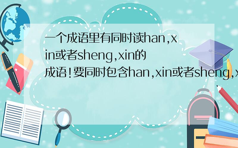 一个成语里有同时读han,xin或者sheng,xin的成语!要同时包含han,xin或者sheng,xin的成语!多多益善,最好是两个字连在一起的比如含辛茹苦,韩信点兵,圣心备焉