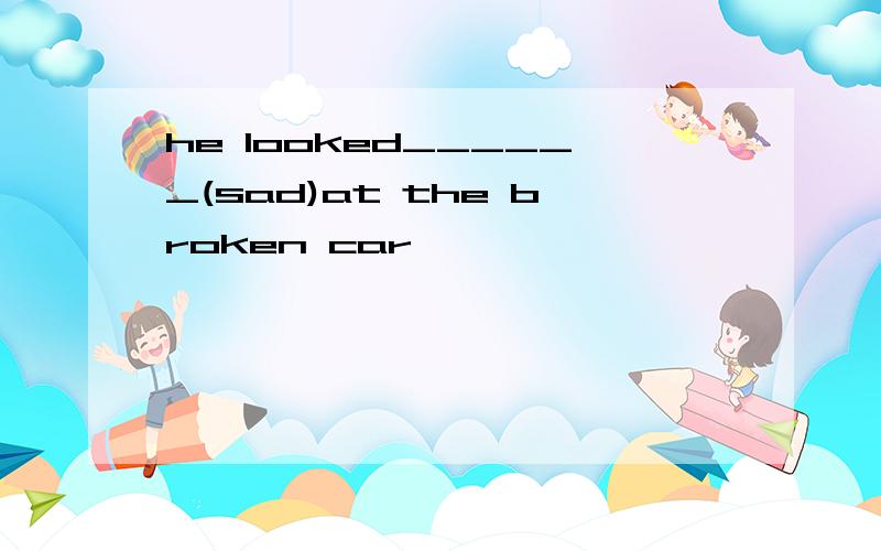 he looked______(sad)at the broken car