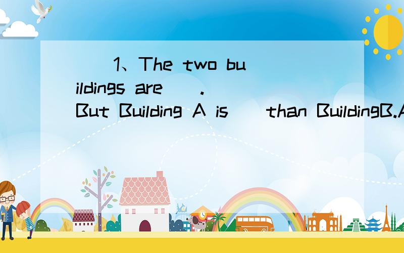 ()1、The two buildings are__.But Building A is__than BuildingB.A.tall,tall B.tall,taller C.taller,tall D.taller,taller()2、There are 4 __and 5 workers in the factory.A.thousand,hundred B.thousands,hundred C.thousand,hundreds D.thousands,hundreds()3