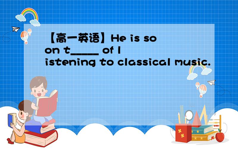 【高一英语】He is soon t_____ of listening to classical music.