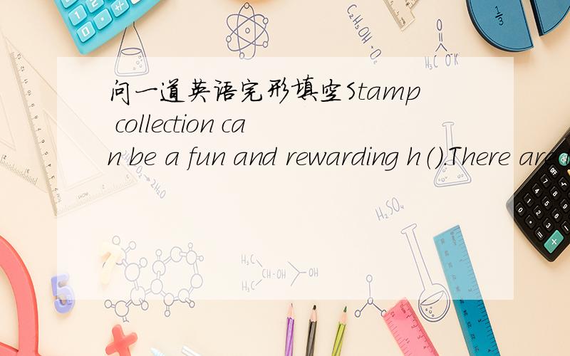 问一道英语完形填空Stamp collection can be a fun and rewarding h（）.There are t() of colorful stamps from different countries all over the world .This makes stamp collecting b() interesting and educational.You can learn about different par