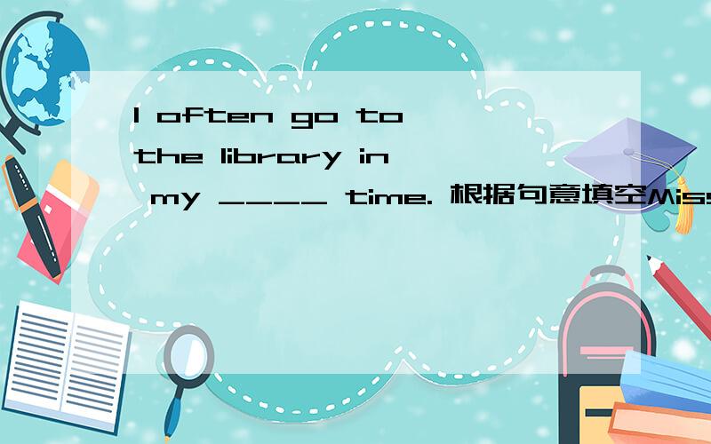 I often go to the library in my ____ time. 根据句意填空Miss Li is ____enough to buy such a big new house.Xiao Shenyang is so______ that I can't help laughing when I watch his performance.