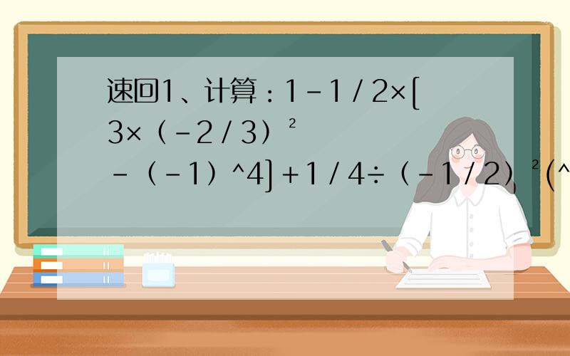 速回1、计算：1－1／2×[3×﹙﹣2／3﹚²－﹙﹣1﹚^4]＋1／4÷﹙﹣1／2﹚²(^4表示四次方)2、计算：﹙﹣1／3﹚²÷﹙﹣1﹚^5×﹙﹣3﹚²－﹙1 3／8＋2 1／3－3 3／4﹚×﹙﹣24﹚（1 3／8表示1