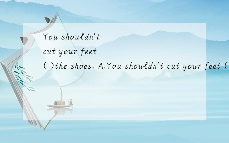 You shouldn't cut your feet ( )the shoes. A.You shouldn't cut your feet (    )the shoes.   A.to fit    B. fitting   C.fitted