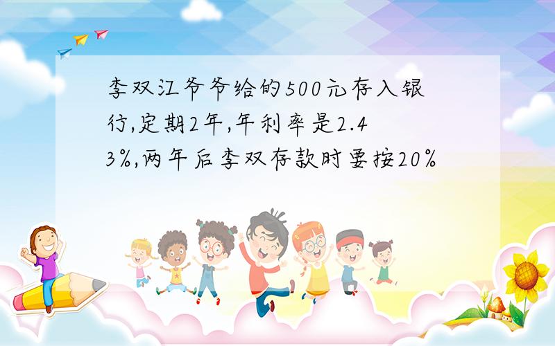 李双江爷爷给的500元存入银行,定期2年,年利率是2.43%,两年后李双存款时要按20%