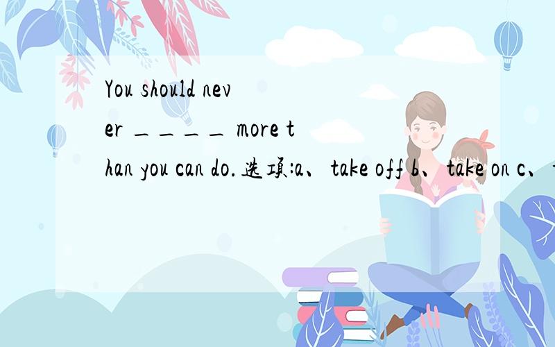 You should never ____ more than you can do.选项:a、take off b、take on c、t