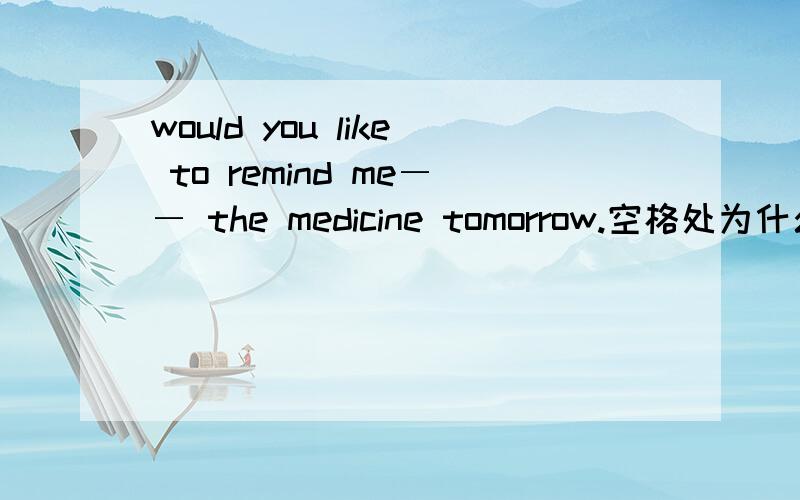 would you like to remind me―― the medicine tomorrow.空格处为什么是of taking而不是to take