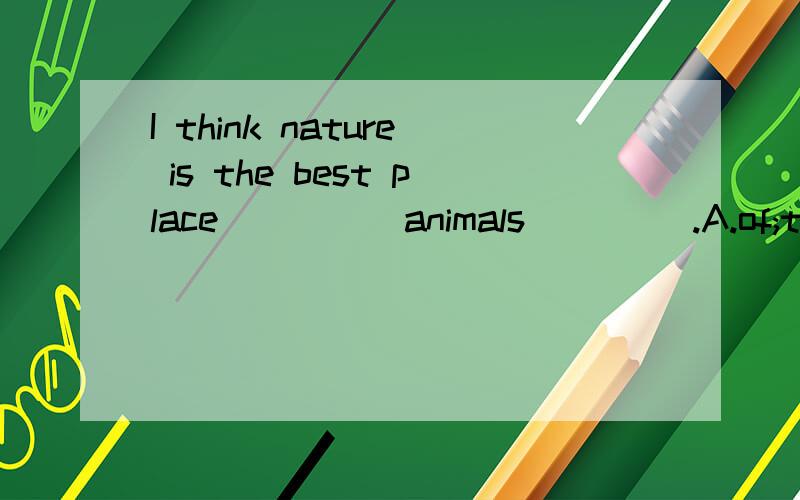 I think nature is the best place ____ animals ____.A.of;to liveB.for;liveC.of;live inD.for;to live in