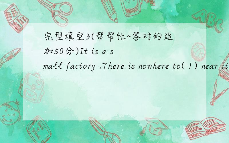 完型填空3(帮帮忙~答对的追加50分)It is a small factory .There is nowhere to( 1) near it ,so the workers take food from their homes and eat in the factory( 2) .(3) of the workers always has fish sandwiches ,every day he takes one of them o