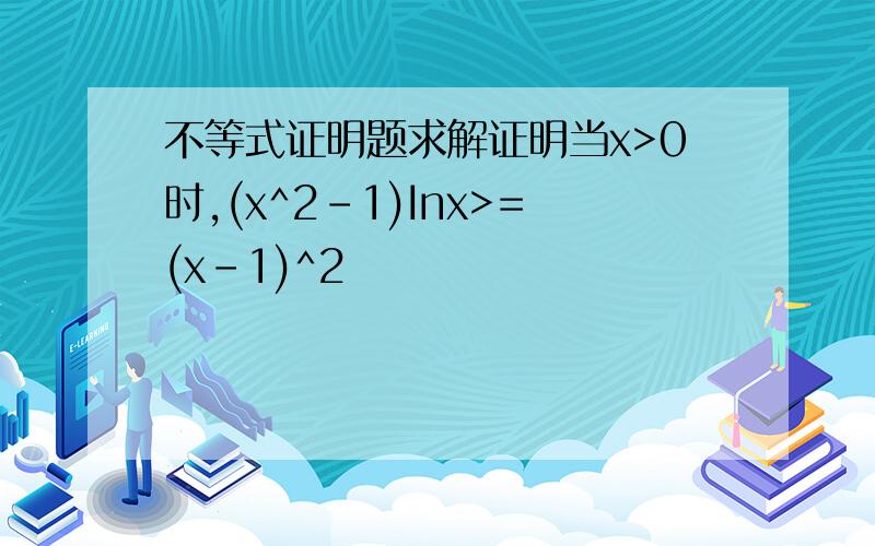 不等式证明题求解证明当x>0时,(x^2-1)Inx>=(x-1)^2