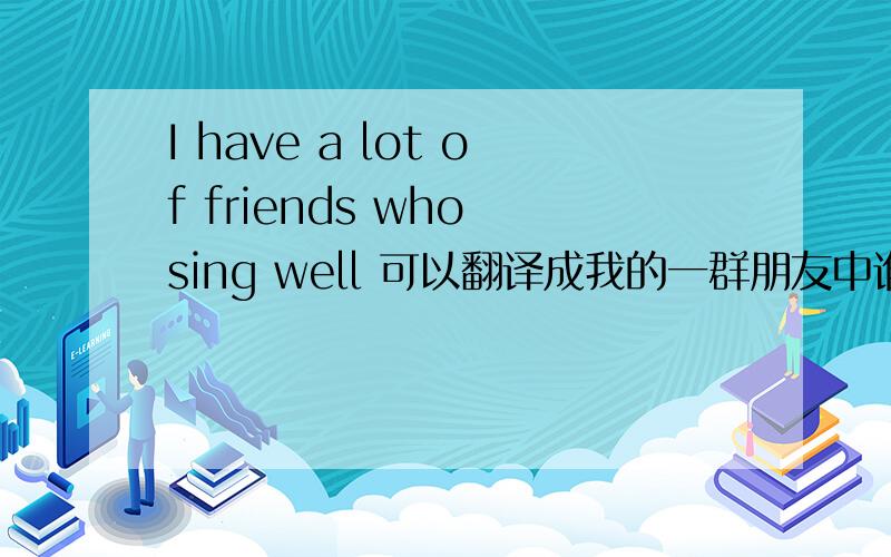 I have a lot of friends who sing well 可以翻译成我的一群朋友中谁唱的比较好