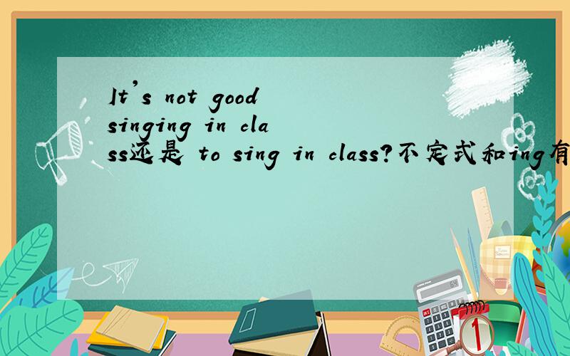 It's not good singing in class还是 to sing in class?不定式和ing有什么区别呢用ing形式可以吗？