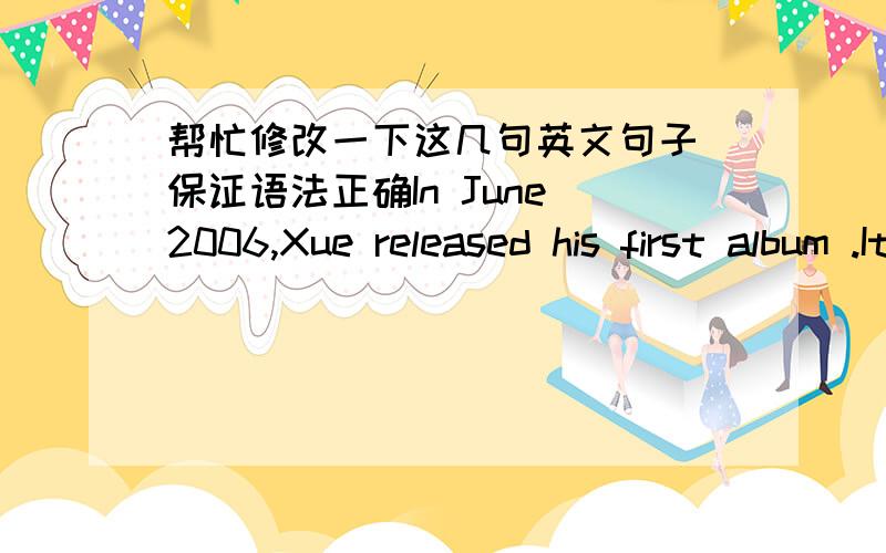 帮忙修改一下这几句英文句子 保证语法正确In June 2006,Xue released his first album .It broke out nation wide soon.\x0bAfter the first degree success,Xue released albums , and ,which enhanced his honor be music grace charming.\x0bIn J