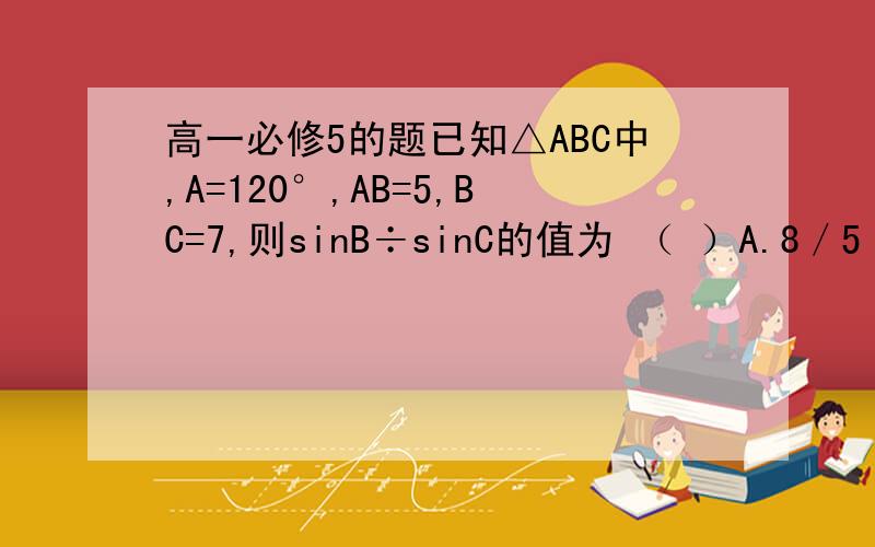 高一必修5的题已知△ABC中,A=120°,AB=5,BC=7,则sinB÷sinC的值为 （ ）A.8／5 B.5／8 C.5／3 D.3／5