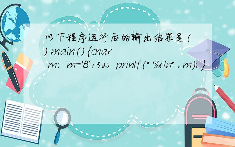 以下程序运行后的输出结果是（） main() {char m; m='B'+32; printf(